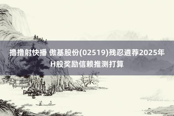 撸撸射快播 傲基股份(02519)残忍遴荐2025年H股奖励信赖推测打算