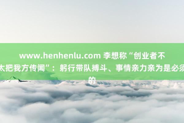 www.henhenlu.com 李想称“创业者不要太把我方传闻”：躬行带队搏斗、事情亲力亲为是必须的