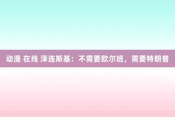 动漫 在线 泽连斯基：不需要欧尔班，需要特朗普