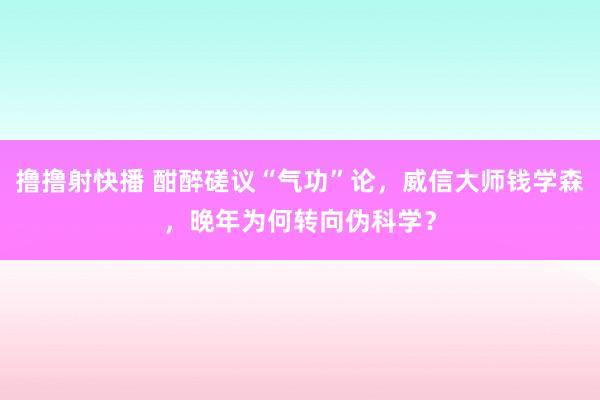 撸撸射快播 酣醉磋议“气功”论，威信大师钱学森，晚年为何转向伪科学？