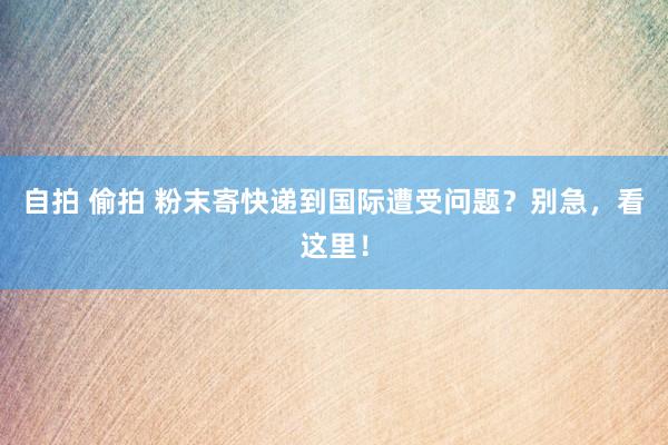 自拍 偷拍 粉末寄快递到国际遭受问题？别急，看这里！