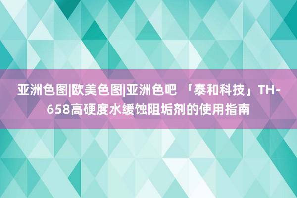 亚洲色图|欧美色图|亚洲色吧 「泰和科技」TH-658高硬度水缓蚀阻垢剂的使用指南