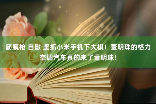 筋膜枪 自慰 坚抓小米手机下大棋！董明珠的格力空调汽车真的来了董明珠！