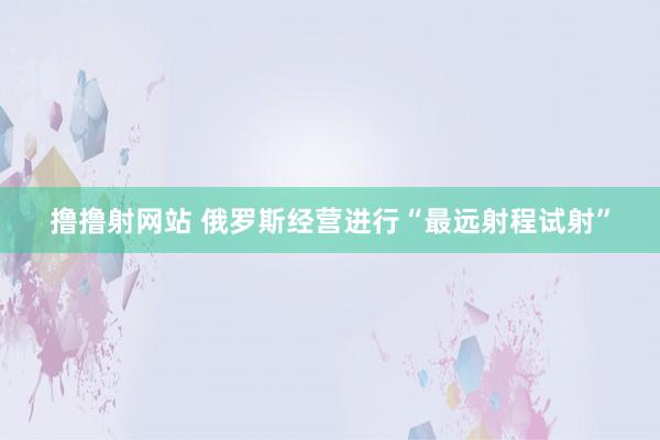 撸撸射网站 俄罗斯经营进行“最远射程试射”