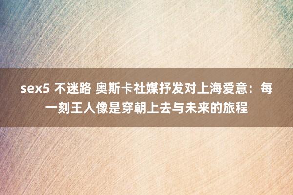 sex5 不迷路 奥斯卡社媒抒发对上海爱意：每一刻王人像是穿朝上去与未来的旅程