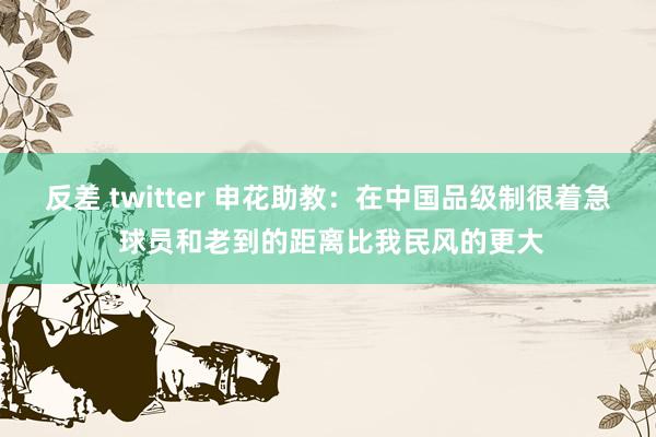 反差 twitter 申花助教：在中国品级制很着急 球员和老到的距离比我民风的更大