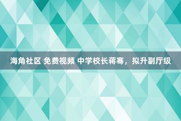 海角社区 免费视频 中学校长蒋骞，拟升副厅级