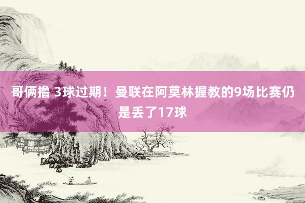 哥俩撸 3球过期！曼联在阿莫林握教的9场比赛仍是丢了17球