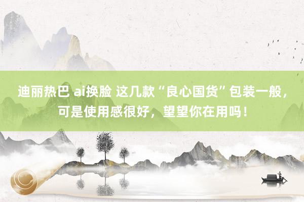 迪丽热巴 ai换脸 这几款“良心国货”包装一般，可是使用感很好，望望你在用吗！