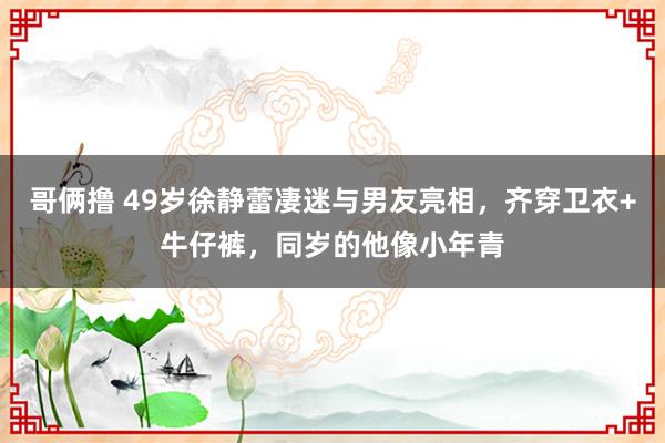 哥俩撸 49岁徐静蕾凄迷与男友亮相，齐穿卫衣+牛仔裤，同岁的他像小年青