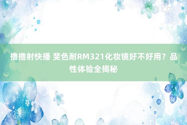 撸撸射快播 斐色耐RM321化妆镜好不好用？品性体验全揭秘