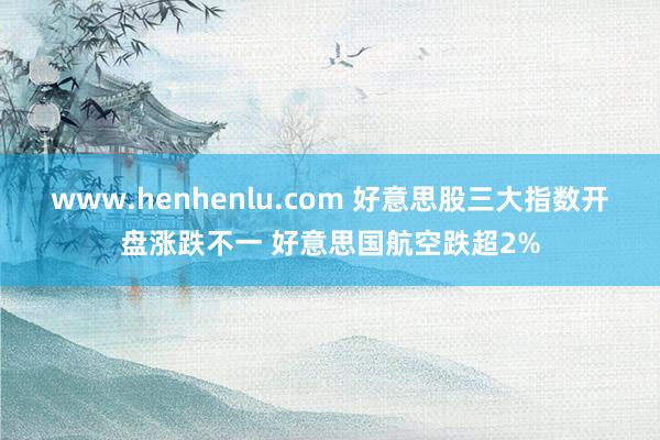 www.henhenlu.com 好意思股三大指数开盘涨跌不一 好意思国航空跌超2%