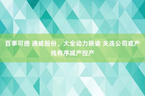 百事可撸 通威股份、大全动力晓谕 关连公司或产线有序减产控产