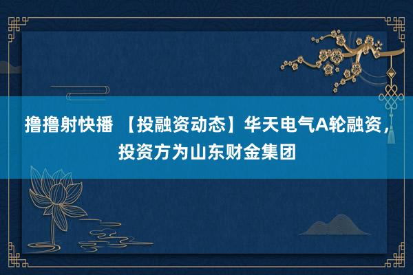 撸撸射快播 【投融资动态】华天电气A轮融资，投资方为山东财金集团