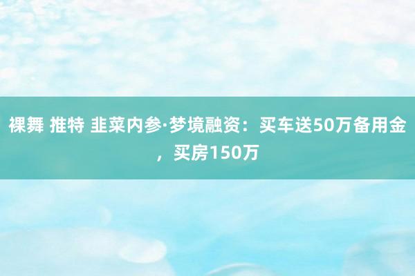 裸舞 推特 韭菜内参·梦境融资：买车送50万备用金，买房150万