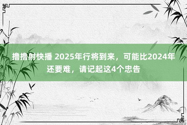 撸撸射快播 2025年行将到来，可能比2024年还要难，请记起这4个忠告