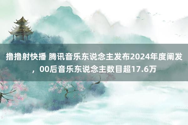 撸撸射快播 腾讯音乐东说念主发布2024年度阐发，00后音乐东说念主数目超17.6万