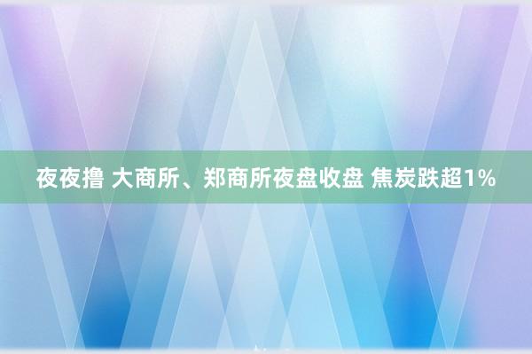 夜夜撸 大商所、郑商所夜盘收盘 焦炭跌超1%