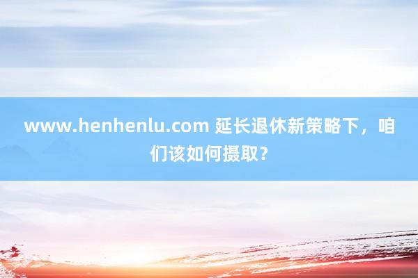 www.henhenlu.com 延长退休新策略下，咱们该如何摄取？