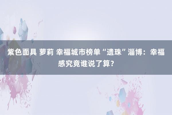 紫色面具 萝莉 幸福城市榜单“遗珠”淄博：幸福感究竟谁说了算？