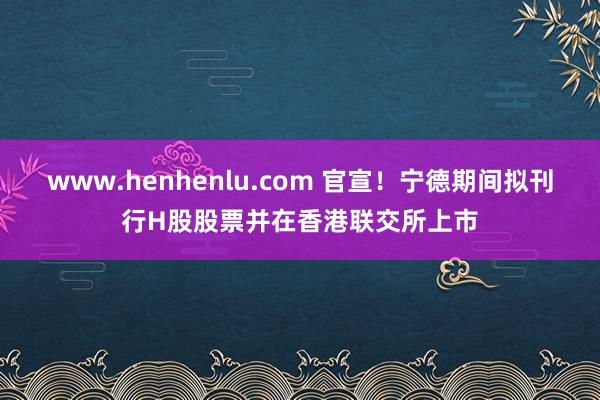 www.henhenlu.com 官宣！宁德期间拟刊行H股股票并在香港联交所上市