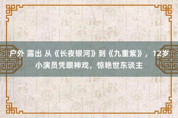 户外 露出 从《长夜银河》到《九重紫》，12岁小演员凭眼神戏，惊艳世东谈主