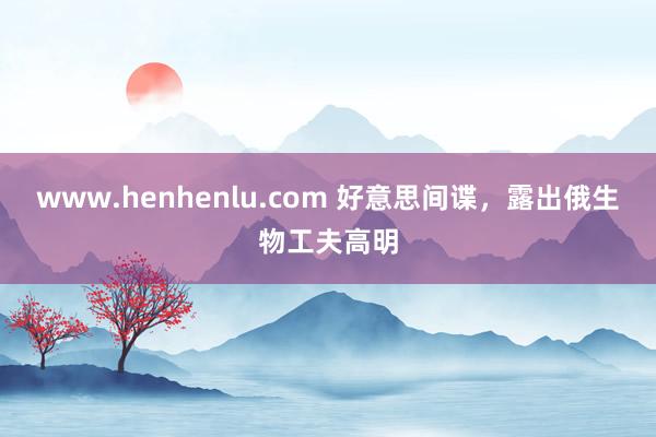 www.henhenlu.com 好意思间谍，露出俄生物工夫高明