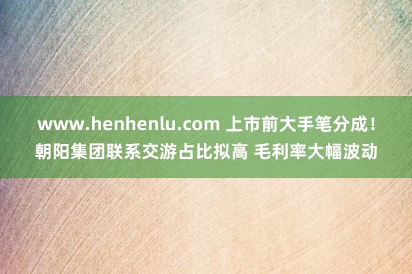 www.henhenlu.com 上市前大手笔分成！朝阳集团联系交游占比拟高 毛利率大幅波动