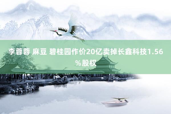 李蓉蓉 麻豆 碧桂园作价20亿卖掉长鑫科技1.56％股权