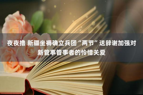 夜夜撸 新疆坐褥确立兵团“两节”送辞谢加强对新管事管事者的怜惜关爱