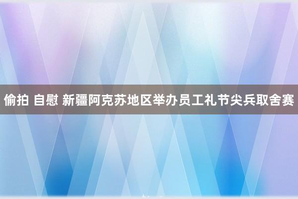 偷拍 自慰 新疆阿克苏地区举办员工礼节尖兵取舍赛