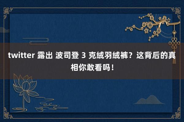 twitter 露出 波司登 3 克绒羽绒裤？这背后的真相你敢看吗！