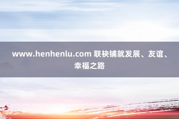 www.henhenlu.com 联袂铺就发展、友谊、幸福之路