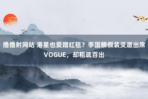 撸撸射网站 港星也爱蹭红毯？李国麟假装受邀出席VOGUE，却粗疏百出