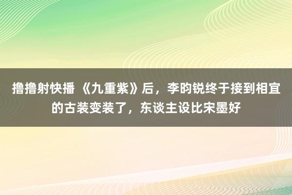 撸撸射快播 《九重紫》后，李昀锐终于接到相宜的古装变装了，东谈主设比宋墨好