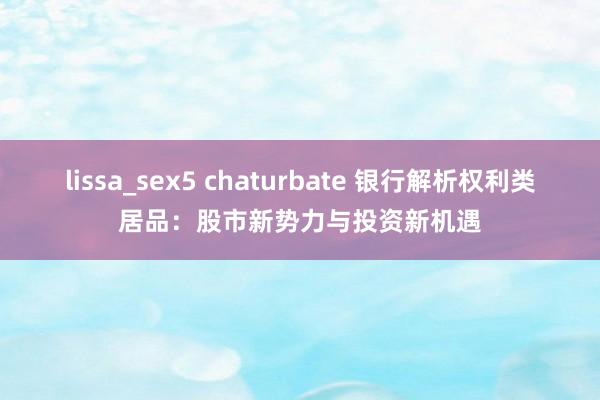 lissa_sex5 chaturbate 银行解析权利类居品：股市新势力与投资新机遇