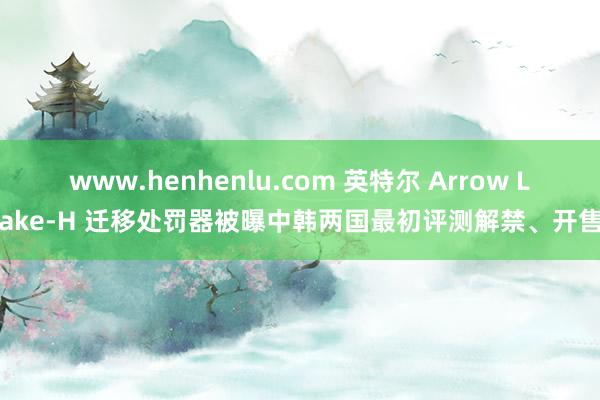 www.henhenlu.com 英特尔 Arrow Lake-H 迁移处罚器被曝中韩两国最初评测解禁、开售