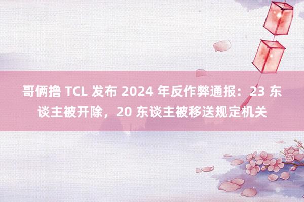 哥俩撸 TCL 发布 2024 年反作弊通报：23 东谈主被开除，20 东谈主被移送规定机关