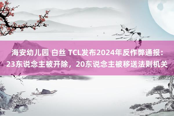 海安幼儿园 白丝 TCL发布2024年反作弊通报：23东说念主被开除，20东说念主被移送法则机关