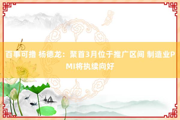 百事可撸 杨德龙：聚首3月位于推广区间 制造业PMI将执续向好