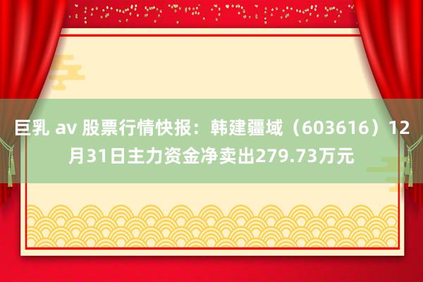 巨乳 av 股票行情快报：韩建疆域（603616）12月31日主力资金净卖出279.73万元