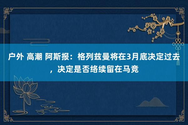 户外 高潮 阿斯报：格列兹曼将在3月底决定过去，决定是否络续留在马竞