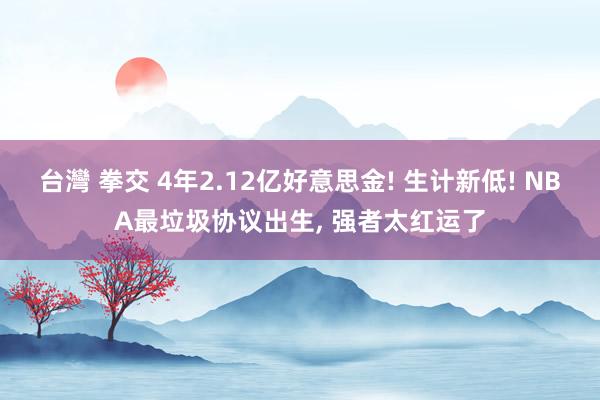 台灣 拳交 4年2.12亿好意思金! 生计新低! NBA最垃圾协议出生， 强者太红运了