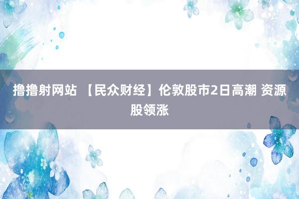 撸撸射网站 【民众财经】伦敦股市2日高潮 资源股领涨