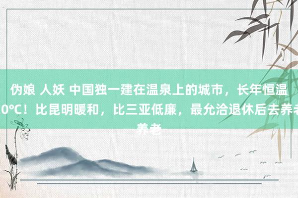 伪娘 人妖 中国独一建在温泉上的城市，长年恒温20℃！比昆明暖和，比三亚低廉，最允洽退休后去养老