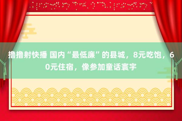 撸撸射快播 国内“最低廉”的县城，8元吃饱，60元住宿，像参加童话寰宇