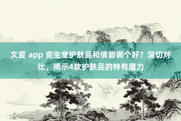 文爱 app 资生堂护肤品和倩碧哪个好？深切对比，揭示4款护肤品的特有魔力