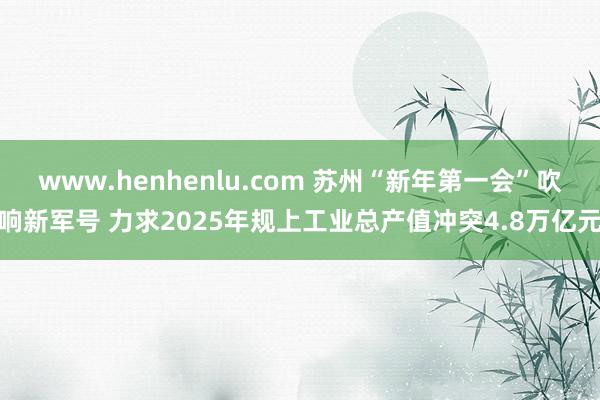 www.henhenlu.com 苏州“新年第一会”吹响新军号 力求2025年规上工业总产值冲突4.8万亿元