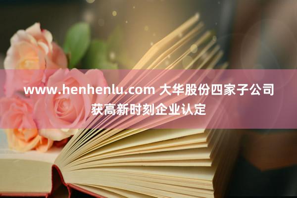 www.henhenlu.com 大华股份四家子公司获高新时刻企业认定