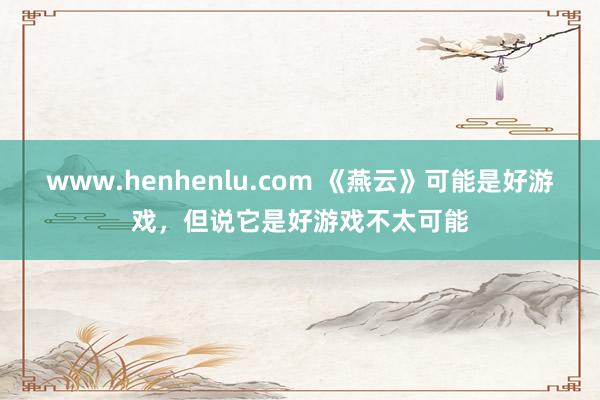 www.henhenlu.com 《燕云》可能是好游戏，但说它是好游戏不太可能